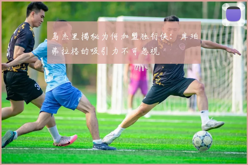 乌杰里揭秘为何加盟独行侠：库珀弗拉格的吸引力不可忽视