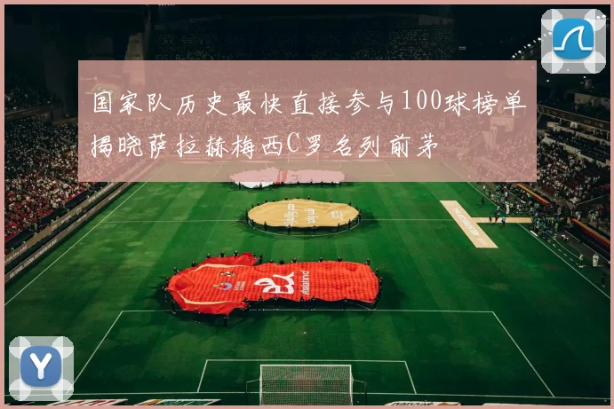 国家队历史最快直接参与100球榜单揭晓萨拉赫梅西C罗名列前茅