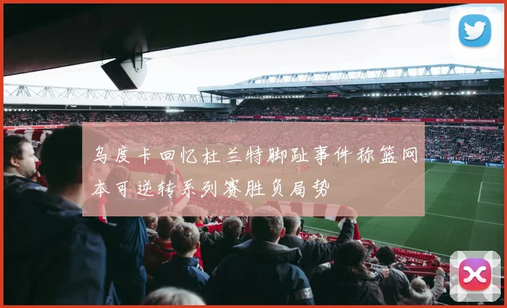 乌度卡回忆杜兰特脚趾事件称篮网本可逆转系列赛胜负局势