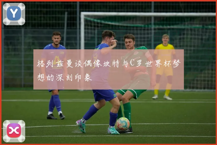 格列兹曼谈偶像坎特与C罗世界杯梦想的深刻印象