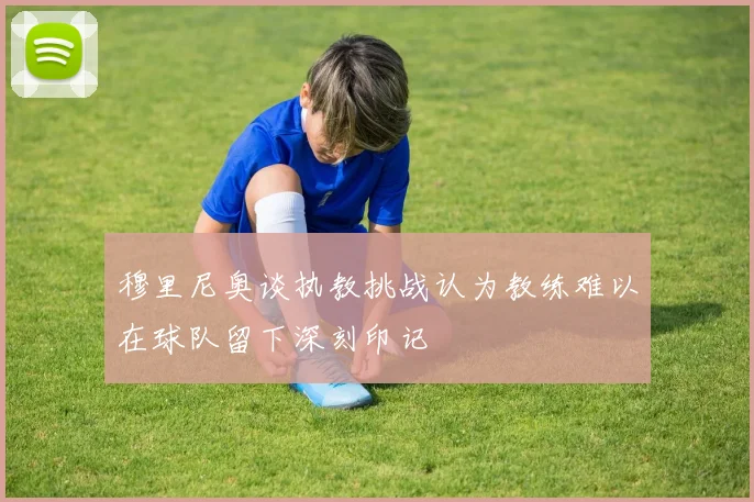 穆里尼奥谈执教挑战认为教练难以在球队留下深刻印记