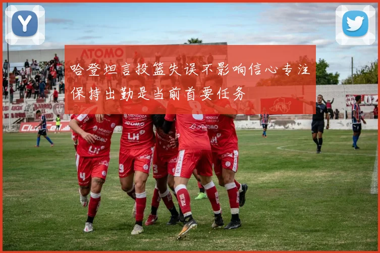 哈登坦言投篮失误不影响信心专注保持出勤是当前首要任务