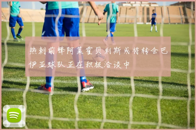 热刺前锋阿莱霍贝利斯或将转会巴伊亚球队正在积极洽谈中