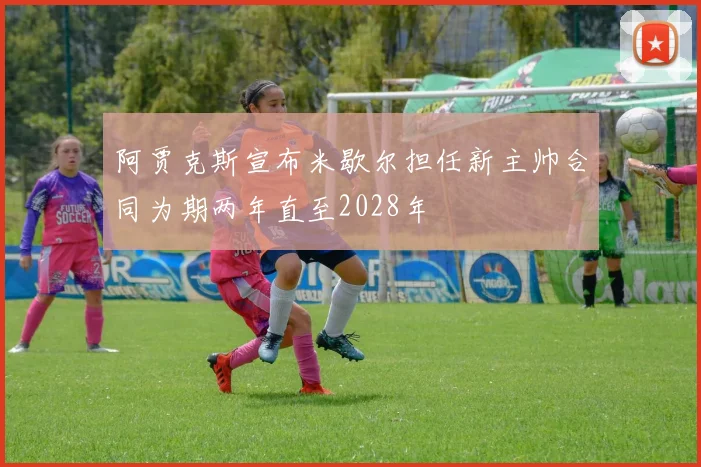 阿贾克斯宣布米歇尔担任新主帅合同为期两年直至2028年