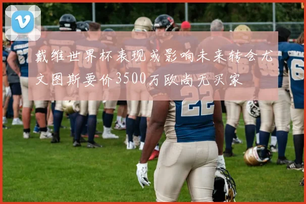 戴维世界杯表现或影响未来转会尤文图斯要价3500万欧尚无买家