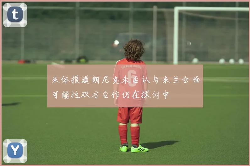 米体报道朗尼克未否认与米兰会面可能性双方合作仍在探讨中