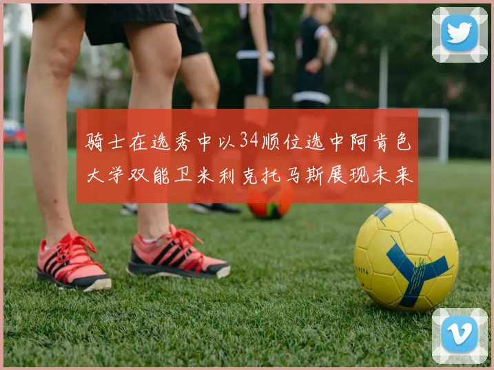 骑士在选秀中以34顺位选中阿肯色大学双能卫米利克托马斯展现未来潜力