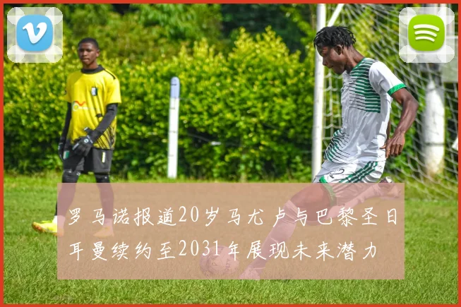 罗马诺报道20岁马尤卢与巴黎圣日耳曼续约至2031年展现未来潜力