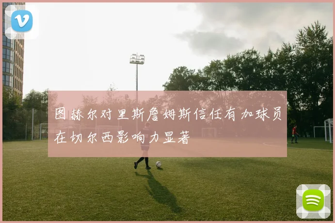 图赫尔对里斯詹姆斯信任有加球员在切尔西影响力显著