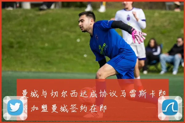 曼城与切尔西达成协议马雷斯卡即将加盟曼城签约在即