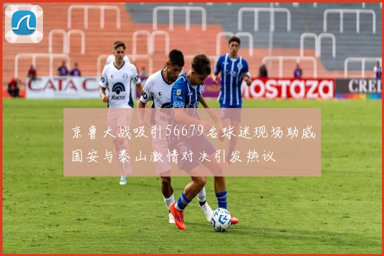 京鲁大战吸引56679名球迷现场助威国安与泰山激情对决引发热议