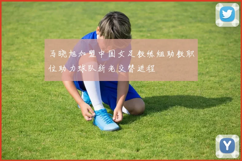 马晓旭加盟中国女足教练组助教职位助力球队新老交替进程