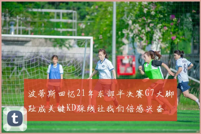 波蒂斯回忆21年东部半决赛G7大脚趾成关键KD踩线让我们倍感兴奋