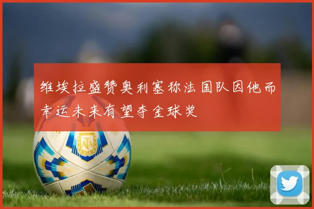 维埃拉盛赞奥利塞称法国队因他而幸运未来有望夺金球奖