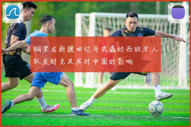铜梁龙新援回忆与武磊的西班牙人队友时光及其对中国的影响
