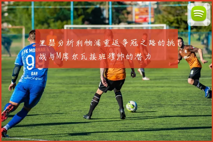 里瑟分析利物浦重返争冠之路的挑战与M席尔瓦接班穆帅的潜力