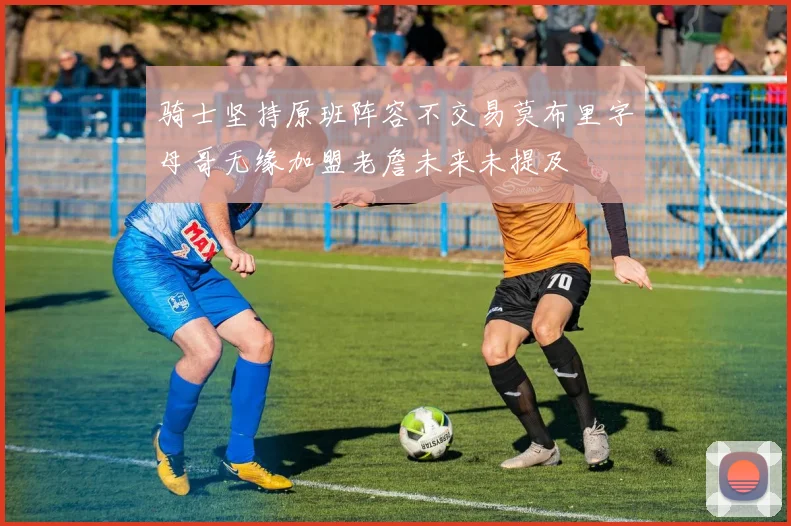 骑士坚持原班阵容不交易莫布里字母哥无缘加盟老詹未来未提及