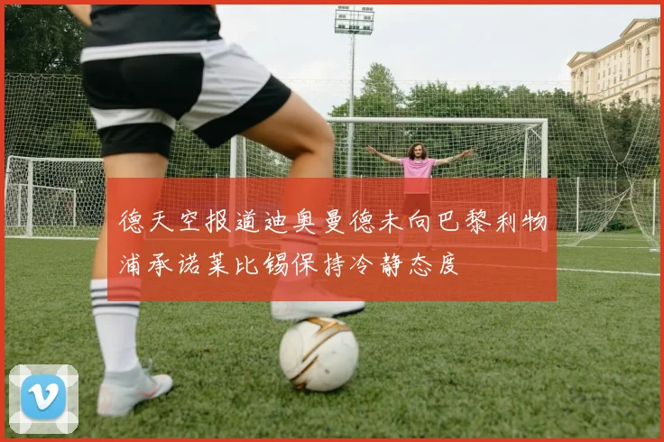 德天空报道迪奥曼德未向巴黎利物浦承诺莱比锡保持冷静态度