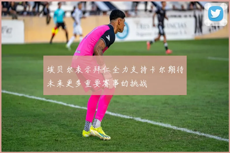 埃贝尔表示拜仁全力支持卡尔期待未来更多重要赛事的挑战