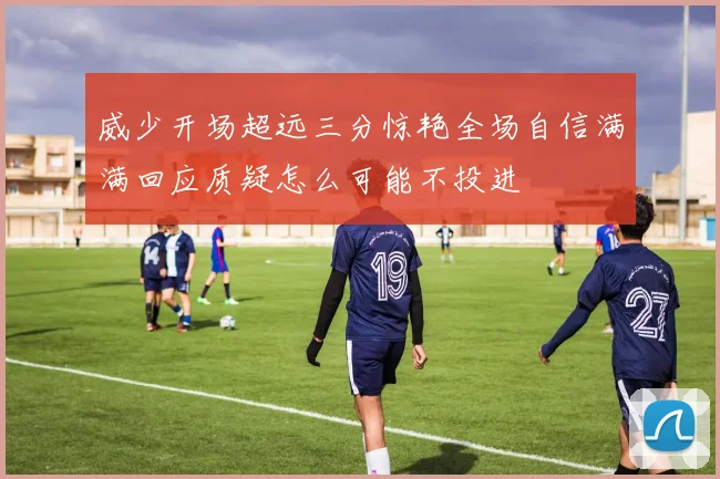 威少开场超远三分惊艳全场自信满满回应质疑怎么可能不投进
